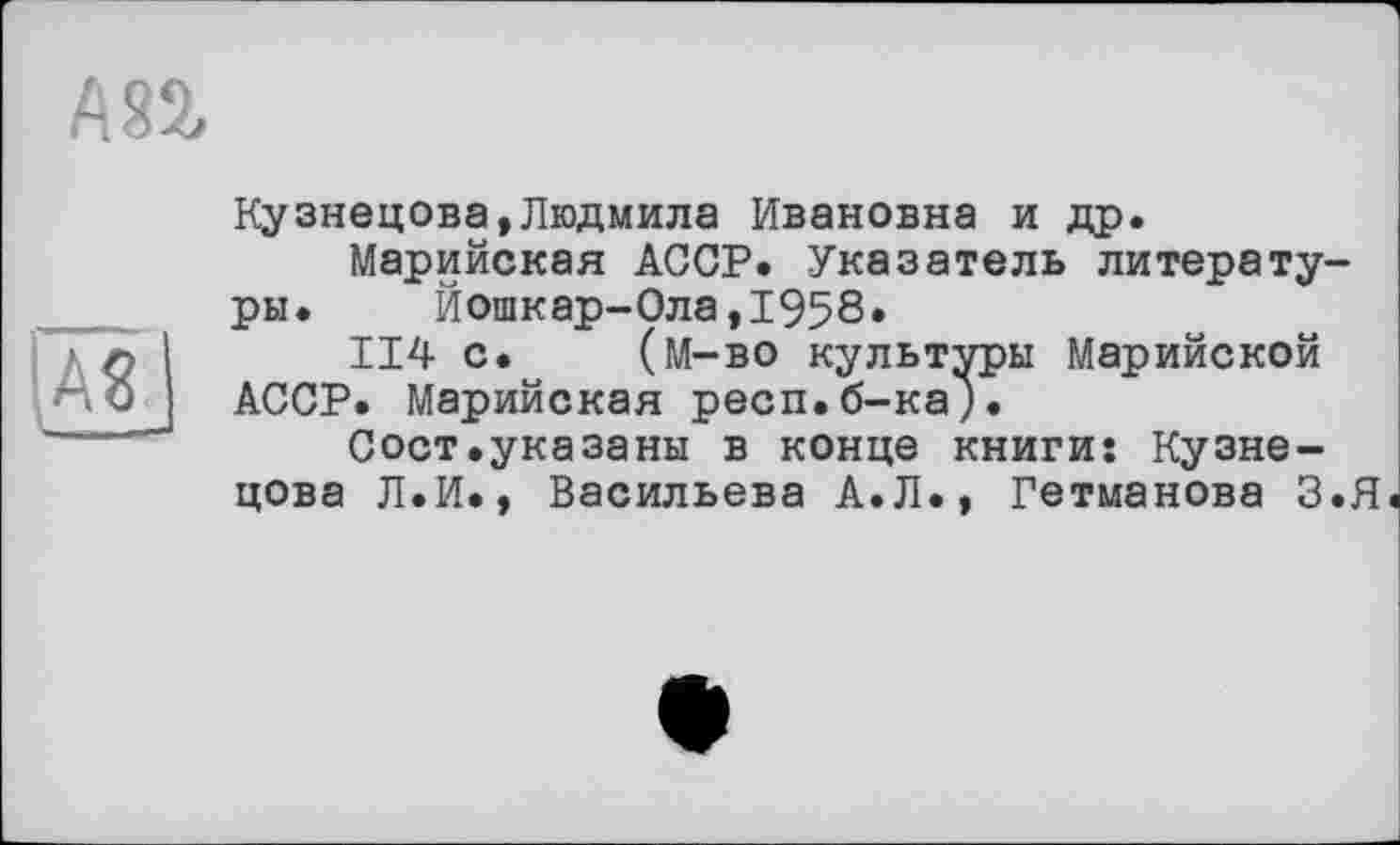 ﻿А82,
|AS |
Кузнецова,Людмила Ивановна и др.
Марийская АССР. Указатель литературы. Йошкар-Ола,1958.
114 с. (м-во культуры Марийской АССР. Марийская респ.б-ка;.
Сост.указаны в конце книги: Кузнецова Л.И., Васильева А.Л., Гетманова З.Я